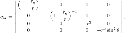 $g_{ik} = \begin{bmatrix} \left(1-\displaystyle\frac{r_g}{r} \right) & 0 & 0 & 0\\ 0 & -\left(1-\displaystyle\frac{r_g}{r}\right)^{-1} & 0 & 0 \\ 0 & 0 & -r^2 & 0 \\ 0 & 0 & 0 & -r^2 \sin^2 \theta \end{bmatrix}.$