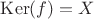 $\mathrm{Ker}(f) = X$