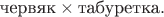 $\text{червяк}\times\text{табуретка}.$