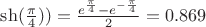 $\sh(\frac{\pi}{4})) = \frac {e^{\frac{\pi}{4}}-e^{-\frac{\pi}{4}}}{2} = 0.869$