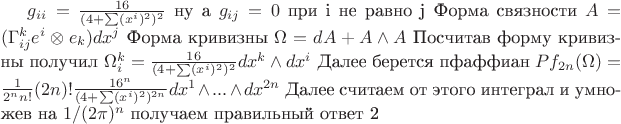 $ g_{ii} = \frac {16} {(4+\sum(x^i)^2)^2}$ ну а $g_{ij}=0$ при i не равно j 
Форма связности $A=(\Gamma_{ij}^{k} e^i\otimes e_k) dx^j$
Форма кривизны $\Omega = dA + A \wedge A$
Посчитав форму кривизны получил $\Omega_i^k = \frac {16} {(4+\sum(x^i)^2)^2} dx^k \wedge dx^i$ 
Далее берется пфаффиан $Pf_{2n}(\Omega) = \frac {1} {2^nn!} (2n)!  \frac {16^n} {(4+\sum(x^i)^2)^{2n}} dx^1 \wedge ... \wedge dx^{2n} $   Далее считаем от этого интеграл и умножев на $1/(2\pi)^n$ получаем правильный ответ 2