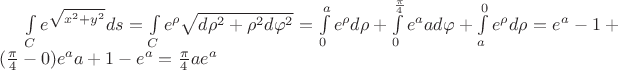 $\int\limits_C e^{\sqrt{x^2+y^2}}ds}=\int\limits_C e^{\rho}\sqrt{d\rho^2+\rho^2d\varphi^2}}=\int\limits_0^a e^{\rho}d\rho}+\int\limits_0^\frac{\pi}{4} e^{a}ad\varphi}+\int\limits_a^0 e^{\rho}d\rho}=e^a-1+(\frac{\pi}{4}-0)e^{a}a+1-e^a=\frac{\pi}{4}ae^a$