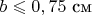 $b\leqslant0,75$ см