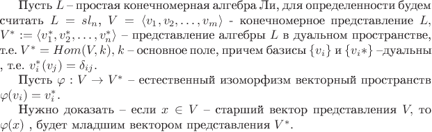Пусть $L$ -- простая конечномерная алгебра Ли, для определенности будем считать $L=sl_n$,  $V=\langle v_1,v_2,\ldots, v_m \rangle$ - конечномерное представление $L,$  $V^*:=\langle  v_1^*,v_2^*,\ldots, v_n^* \rangle $  -- представление алгебры $L$ в дуальном пространстве, т.е. $V^*=Hom(V,k),$ $k$ -- основное поле, причем базисы $\{  v_i\}$ и $\{  v_i*\}$ --дуальны , т.е. $v_i^*(v_j)=\delta_{ij}.$

 Пусть $\varphi : V \to V^*$ -- естественный изоморфизм векторный пространств $\varphi(v_i)=v_i^*.$  

Нужно доказать -- если $x \in V$ -- старший вектор представления $V,$ то $\varphi(x)$ , будет младшим вектором представления $V^*.$