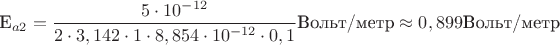 E_{a2}=\dfrac{5\cdot 10^{-12}}{2\cdot 3,142\cdot 1\cdot 8,854\cdot 10^{-12}\cdot 0,1}\text{Вольт/метр}\approx 0,899\text{Вольт/метр}
