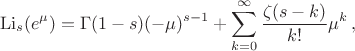 $$\operatorname{Li}_s(e^\mu) = \Gamma(1-s)(-\mu)^{s-1} + \sum_{k=0}^\infty {\zeta(s-k) \over k!} \mu^k \,,$$ $$\operatorname{Li}_s(e^\mu) = \Gamma(1-s)(-\mu)^{s-1} + \sum_{k=0}^\infty {\zeta(s-k) \over k!} \mu^k \,,$$