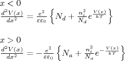 \[\begin{array}{l}
 x < 0 \\ 
 \frac{{{d^2}V(x)}}{{d{x^2}}} =  \frac{{{e^2}}}{{\varepsilon {\varepsilon _0}}}\left\{ {{N_d} + \frac{{n_i^2}}{{{N_d}}}{e^{\frac{{V(x)}}{{kT}}}}} \right\} \\ 
\\
 x > 0 \\ 
 \frac{{{d^2}V(x)}}{{d{x^2}}} =  - \frac{{{e^2}}}{{\varepsilon {\varepsilon _0}}}\left\{ {{N_a} + \frac{{n_i^2}}{{{N_a}}}{e^{ - \frac{{V(x)}}{{kT}}}}} \right\} \\ 
 \end{array}\]