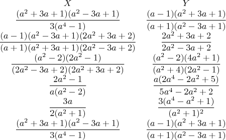 $$\begin{matrix}
X &Y \\
\dfrac{(a^2+3a+1)(a^2-3a+1)}{3(a^4-1)} & \dfrac{(a-1)(a^2+3a+1)}{(a+1)(a^2-3a+1)}\\ 
\dfrac{(a-1)(a^2-3a+1)(2a^2+3a+2)}{(a+1)(a^2+3a+1)(2a^2-3a+2)} & \dfrac{2a^2+3a+2}{2a^2-3a+2}\\ 
\dfrac{(a^2-2)(2a^2-1)}{(2a^2-3a+2)(2a^2+3a+2)} &\dfrac{(a^2-2)(4a^2+1)}{(a^2+4)(2a^2-1)} \\ 
\dfrac{2a^2-1}{a(a^2-2)} &\dfrac{a(2a^4-2a^2+5)}{5a^4-2a^2+2} \\ 
\dfrac{3a}{2(a^2+1)} &\dfrac{3(a^4-a^2+1)}{(a^2+1)^2} \\ 
\dfrac{(a^2+3a+1)(a^2-3a+1)}{3(a^4-1)} &\dfrac{(a-1)(a^2+3a+1)}{(a+1)(a^2-3a+1)} 
\end{matrix}$$