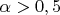 $\alpha > 0,5$