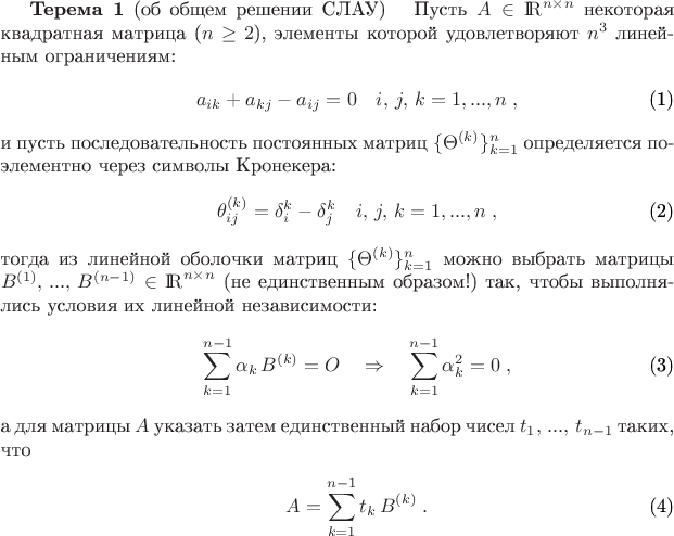 \begin{theorem}{\bf Терема 1} (об общем решении СЛАУ)\label{L_T}
\ \ Пусть $A\in{\rm I \! R}^{n\times n}$ некоторая квадратная матрица ($n\ge 2$), элементы которой удовлетворяют $n^3$ линейным ограничениям:
\begin{eqnarray}
\displaystyle
&& a_{ik} + a_{kj} - a_{ij} = 0 \quad i,\, j,\, k=1,...,n\; ,
\label{restrictions}
\end{eqnarray}
и пусть последовательность постоянных матриц $\{\Theta^{(k)}\}_{k=1}^n$ определяется поэлементно через символы Кронекера:
\begin{eqnarray}
\displaystyle
&& \theta_{ij}^{(k)} = \delta_i^k - \delta_j^k\quad i,\, j,\, k=1,...,n\; ,
\label{G_Matrix}
\end{eqnarray}
тогда из линейной оболочки матриц $\{\Theta^{(k)}\}_{k=1}^n$ можно выбрать матрицы $B^{(1)},\, ...,\, B^{(n-1)}\in{\rm I \! R}^{n\times n}$ (не единственным образом!) так, чтобы выполнялись условия их линейной независимости:
\begin{eqnarray}
\displaystyle
&& \sum_{k=1}^{n-1} \alpha_k\, B^{(k)} = O \quad\Rightarrow\quad\sum_{k=1}^{n-1} \alpha_k^2 = 0 \; ,
\label{lin_undep}
\end{eqnarray}
а для матрицы $A$ указать затем единственный набор чисел $t_1,\, ...,\, t_{n-1}$ таких, что
\begin{eqnarray}
\displaystyle
&& A = \sum_{k=1}^{n-1} t_k\, B^{(k)} \; .
\label{c_solution}
\end{eqnarray}
\end{theorem}