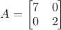 $A=\begin{bmatrix} 7 & 0 \\ 0 & 2 \end{bmatrix}$