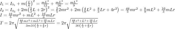 $\[\begin{array}{l}
{I_1} = {I_{{0_1}}} + m{\left( {\frac{L}{6}} \right)^2} = \frac{{m{L^2}}}{{12}} + \frac{{m{L^2}}}{{36}} = \frac{{m{L^2}}}{9}\\
{I_2} = {I_{{0_2}}} + 2m{\left( {\frac{2}{3}L + 2r} \right)^2} = \frac{2}{5}2m{r^2} + 2m\left( {\frac{4}{9}{L^2} + \frac{8}{3}Lr + 4{r^2}} \right) = \frac{{44}}{5}m{r^2} + \frac{8}{9}m{L^2} + \frac{{16}}{3}mLr\\
I = \frac{{44}}{5}m{r^2} + m{L^2} + \frac{{16}}{3}mLr\\
T = 2\pi \sqrt {\frac{{\frac{{44}}{5}m{r^2} + m{L^2} + \frac{{16}}{3}mLr}}{{3m10\left( {\frac{L}{2} + \frac{2}{3}r} \right)}}}  = 2\pi \sqrt {\frac{{\frac{{44}}{5}{r^2} + {L^2} + \frac{{16}}{3}Lr}}{{30\left( {\frac{L}{2} + \frac{2}{3}r} \right)}}} 
\end{array}\]$