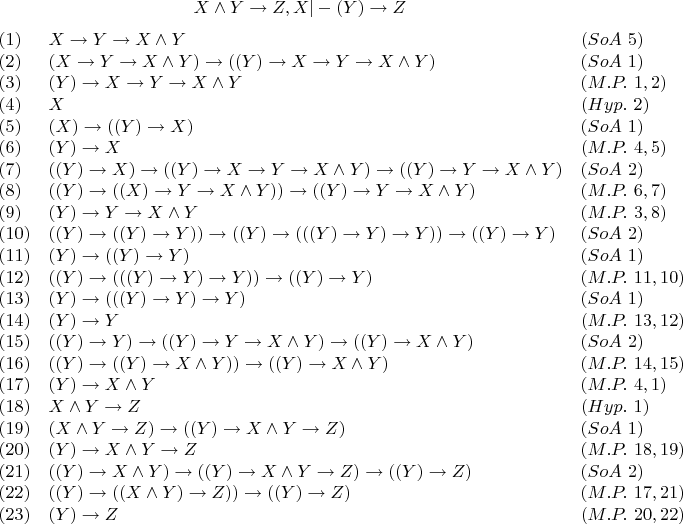 $$X \wedge Y \to Z,X|-(Y) \to Z $
$$\begin{array}{lll}
 (1) & X \to Y \to X \wedge Y & (SoA \ 5) \\
(2) & (X \to Y \to X \wedge Y) \to ((Y) \to X \to Y \to X \wedge Y) & (SoA \ 1) \\
(3) & (Y) \to X \to Y \to X \wedge Y & (M.P. \ 1, 2) \\
(4) & X & (Hyp. \ 2) \\
(5) & (X) \to ((Y) \to X) & (SoA \ 1) \\
(6) & (Y) \to X & (M.P. \ 4, 5) \\
(7) & ((Y) \to X) \to ((Y) \to X \to Y \to X \wedge Y) \to ((Y) \to Y \to X \wedge Y) & (SoA \ 2) \\
(8) & ((Y) \to ((X) \to Y \to X \wedge Y)) \to ((Y) \to Y \to X \wedge Y) & (M.P. \ 6, 7) \\
(9) & (Y) \to Y \to X \wedge Y & (M.P. \ 3, 8) \\
(10) & ((Y) \to ((Y) \to Y)) \to ((Y) \to (((Y) \to Y) \to Y)) \to ((Y) \to Y) & (SoA \ 2) \\
(11) & (Y) \to ((Y) \to Y) & (SoA \ 1) \\
(12) & ((Y) \to (((Y) \to Y) \to Y)) \to ((Y) \to Y) & (M.P. \ 11, 10) \\
(13) & (Y) \to (((Y) \to Y) \to Y) & (SoA \ 1) \\
(14) & (Y) \to Y & (M.P. \ 13, 12) \\
(15) & ((Y) \to Y) \to ((Y) \to Y \to X \wedge Y) \to ((Y) \to X \wedge Y) & (SoA \ 2) \\
(16) & ((Y) \to ((Y) \to X \wedge Y)) \to ((Y) \to X \wedge Y) & (M.P. \ 14, 15) \\
(17) & (Y) \to X \wedge Y & (M.P. \ 4, 1) \\
(18) & X \wedge Y \to Z & (Hyp. \ 1) \\
(19) & (X \wedge Y \to Z) \to ((Y) \to X \wedge Y \to Z) & (SoA \ 1) \\
(20) & (Y) \to X \wedge Y \to Z & (M.P. \ 18, 19) \\
(21) & ((Y) \to X \wedge Y) \to ((Y) \to X \wedge Y \to Z) \to ((Y) \to Z) & (SoA \ 2) \\
(22) & ((Y) \to ((X \wedge Y) \to Z)) \to ((Y) \to Z) & (M.P. \ 17, 21) \\
(23) & (Y) \to Z & (M.P. \ 20, 22) \\
\end{array}$$