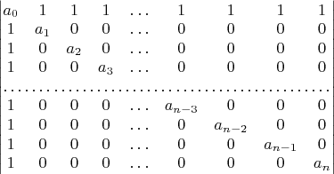 $\begin{vmatrix}a_{0} & 1 & 1 & 1 & \ldots & 1 & 1 & 1 & 1\\
1 & a_{1} & 0 & 0 & \ldots & 0 & 0 & 0 & 0\\
1 & 0 & a_{2} & 0 & \ldots & 0 & 0 & 0 & 0\\
1 & 0 & 0 & a_{3} & \ldots & 0 & 0 & 0 & 0\\
\hdotsfor{9}\\
1 & 0 & 0 & 0 & \ldots & a_{n-3} & 0 & 0 & 0\\
1 & 0 & 0 & 0 & \ldots & 0 & a_{n-2} & 0 & 0\\
1 & 0 & 0 & 0 & \ldots & 0 & 0 & a_{n-1} & 0\\
1 & 0 & 0 & 0 & \ldots & 0 & 0 & 0 & a_{n}
\end{vmatrix}$