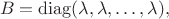 $$
B = \operatorname{diag} (\lambda, \lambda, \ldots, \lambda),
$$