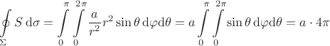 $\begin{aligned}\oint\limits_\Sigma S\,\mathrm{d}\sigma=\int\limits_0^\pi\int\limits_0^{2\pi}\frac{a}{r^2}r^2\sin\theta\,\mathrm{d}\varphi\mathrm{d}\theta=a\int\limits_0^\pi\int\limits_0^{2\pi}\sin\theta\,\mathrm{d}\varphi\mathrm{d}\theta=a\cdot 4\pi\end{aligned}$