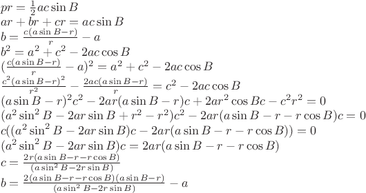 $\\pr = \frac{1}{2}ac\sin{B} \\
ar + br +cr = ac \sin{B} \\
b = \frac{c(a \sin{B} - r)}{r} - a \\
b^2 = a^2 + c^2 - 2ac \cos{B} \\
(\frac{c(a \sin{B} -r)}{r} - a)^2 = a^2 + c^2 - 2ac \cos{B} \\
\frac{c^2(a \sin{B} - r)^2}{r^2} - \frac{2ac(a \sin{B} - r)}{r} = c^2 - 2ac \cos{B}\\
(a\sin{B} - r)^2c^2 - 2ar(a\sin{B} - r)c + 2ar^2\cos{B}c - c^2r^2 = 0 \\
(a^2\sin^2{B} -2ar\sin{B} + r^2 - r^2)c^2 - 2ar(a\sin{B} -r -r\cos{B})c = 0 \\
c((a^2\sin^2{B} -2ar\sin{B})c - 2ar(a\sin{B} -r -r\cos{B})) = 0 \\
(a^2\sin^2{B} - 2ar\sin{B})c = 2ar(a\sin{B} -r -r\cos{B}) \\
c = \frac{2r(a\sin{B} -r -r\cos{B})}{(a\sin^2{B} - 2r\sin{B})} \\
b = \frac{2(a\sin{B} -r -r\cos{B})(a\sin{B} -r)}{(a\sin^2{B} - 2r\sin{B})} - a$