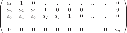 $$\left(
\begin{array}{cccccccccc}
a_1 & 1 & 0 & . & . & . & . & \ldots & . & 0\\
a_3 & a_2 & a_1 & 1 & 0 & 0 & 0 & \ldots & . & 0\\
a_5 & a_4 & a_3 & a_2 & a_1 & 1 & 0 & \ldots & . & 0 \\
\ldots & \ldots & \ldots & \ldots & \ldots & \ldots & \ldots & \ldots & \ldots & \ldots \\
0 & 0 & 0 & 0 & 0 & 0 & 0 & \ldots & 0 & a_n
\end{array}
\right)$$ $$\left(
\begin{array}{cccccccccc}
a_1 & 1 & 0 & . & . & . & . & \ldots & . & 0\\
a_3 & a_2 & a_1 & 1 & 0 & 0 & 0 & \ldots & . & 0\\
a_5 & a_4 & a_3 & a_2 & a_1 & 1 & 0 & \ldots & . & 0 \\
\ldots & \ldots & \ldots & \ldots & \ldots & \ldots & \ldots & \ldots & \ldots & \ldots \\
0 & 0 & 0 & 0 & 0 & 0 & 0 & \ldots & 0 & a_n
\end{array}
\right)$$