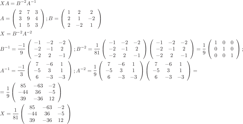 $\[\begin{gathered}
  XA = {B^{ - 2}}{A^{ - 1}} \hfill \\
  A = \left( {\begin{array}{*{20}{c}}
  2&7&3 \\ 
  3&9&4 \\ 
  1&5&3 
\end{array}} \right);B = \left( {\begin{array}{*{20}{c}}
  1&2&2 \\ 
  2&1&{ - 2} \\ 
  2&{ - 2}&1 
\end{array}} \right) \hfill \\
  X = {B^{ - 2}}{A^{ - 2}} \hfill \\
  {B^{ - 1}} = \frac{{ - 1}}{9}\left( {\begin{array}{*{20}{c}}
  { - 1}&{ - 2}&{ - 2} \\ 
  { - 2}&{ - 1}&2 \\ 
  { - 2}&2&{ - 1} 
\end{array}} \right);{B^{ - 2}} = \frac{1}{{81}}\left( {\begin{array}{*{20}{c}}
  { - 1}&{ - 2}&{ - 2} \\ 
  { - 2}&{ - 1}&2 \\ 
  { - 2}&2&{ - 1} 
\end{array}} \right)\left( {\begin{array}{*{20}{c}}
  { - 1}&{ - 2}&{ - 2} \\ 
  { - 2}&{ - 1}&2 \\ 
  { - 2}&2&{ - 1} 
\end{array}} \right) = \frac{1}{9}\left( {\begin{array}{*{20}{c}}
  1&0&0 \\ 
  0&1&0 \\ 
  0&0&1 
\end{array}} \right); \hfill \\
  {A^{ - 1}} = \frac{{ - 1}}{3}\left( {\begin{array}{*{20}{c}}
  7&{ - 6}&1 \\ 
  { - 5}&3&1 \\ 
  6&{ - 3}&{ - 3} 
\end{array}} \right);{A^{ - 2}} = \frac{1}{9}\left( {\begin{array}{*{20}{c}}
  7&{ - 6}&1 \\ 
  { - 5}&3&1 \\ 
  6&{ - 3}&{ - 3} 
\end{array}} \right)\left( {\begin{array}{*{20}{c}}
  7&{ - 6}&1 \\ 
  { - 5}&3&1 \\ 
  6&{ - 3}&{ - 3} 
\end{array}} \right) =  \hfill \\
   = \frac{1}{9}\left( {\begin{array}{*{20}{c}}
  {85}&{ - 63}&{ - 2} \\ 
  { - 44}&{36}&{ - 5} \\ 
  {39}&{ - 36}&{12} 
\end{array}} \right) \hfill \\
  X = \frac{1}{{81}}\left( {\begin{array}{*{20}{c}}
  {85}&{ - 63}&{ - 2} \\ 
  { - 44}&{36}&{ - 5} \\ 
  {39}&{ - 36}&{12} 
\end{array}} \right) \hfill \\ 
\end{gathered} \]$