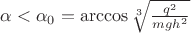 $\alpha<\alpha_0=\arccos{\sqrt[3]{\frac{q^2}{mgh^2}}}$