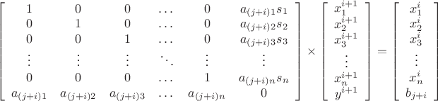 \[
\begin{gathered}
\left[ {\begin{array}{*{20}c}
   1 & 0 & 0 & \dots & 0 & {a_{(j+i)1}s_1}  \\
   0 & 1 & 0 & \dots & 0 & {a_{(j+i)2}s_2} \\
   0 & 0 & 1 & \dots & 0 & {a_{(j+i)3}s_3} \\
   \vdots & \vdots & \vdots & \ddots & \vdots & \vdots  \\
   0 & 0 & 0 & \dots & 1 & a_{(j+i)n}{s_n} \\
   {a_{(j+i)1}} & {a_{(j+i)2}} & {a_{(j+i)3}} & \dots & {a_{(j+i)n}} & 0  \\

 \end{array} } \right] \times \left[ {\begin{array}{*{20}c}
   {x_1^{i + 1} }  \\
   {x_2^{i + 1} }  \\
   {x_3^{i + 1} }  \\
   \vdots  \\
   {x_n^{i + 1} }  \\
   {y^{i + 1} }  \\

 \end{array} } \right] = \left[ {\begin{array}{*{20}c}
   {x_1^i }  \\
   {x_2^i }  \\
   {x_3^i }  \\
   \vdots  \\
   {x_n^i }  \\
   {b_{j+i} }  \\

\end{array} } \right] \\ 
\end{gathered} 
\]