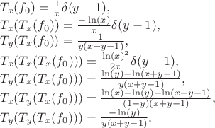 $$
\begin{array}{l}
T_x(f_0) = \frac{1}{x} \delta(y - 1), \\
T_x(T_x(f_0)) = \frac{-\ln(x)}{x} \delta(y - 1), \\
T_y(T_x(f_0)) = \frac{1}{y (x + y - 1)}, \\
T_x(T_x(T_x(f_0))) = \frac{\ln(x)^2}{2x} \delta(y - 1), \\
T_y(T_x(T_x(f_0))) = \frac{\ln(y) - \ln(x + y - 1)}{y (x + y - 1)}, \\
T_x(T_y(T_x(f_0))) = \frac{\ln(x) + \ln(y) - \ln(x + y - 1)}{(1 - y) (x + y - 1)}, \\
T_y(T_y(T_x(f_0))) = \frac{-\ln(y)}{y(x + y - 1)}.
\end{array}
$$ $$
\begin{array}{l}
T_x(f_0) = \frac{1}{x} \delta(y - 1), \\
T_x(T_x(f_0)) = \frac{-\ln(x)}{x} \delta(y - 1), \\
T_y(T_x(f_0)) = \frac{1}{y (x + y - 1)}, \\
T_x(T_x(T_x(f_0))) = \frac{\ln(x)^2}{2x} \delta(y - 1), \\
T_y(T_x(T_x(f_0))) = \frac{\ln(y) - \ln(x + y - 1)}{y (x + y - 1)}, \\
T_x(T_y(T_x(f_0))) = \frac{\ln(x) + \ln(y) - \ln(x + y - 1)}{(1 - y) (x + y - 1)}, \\
T_y(T_y(T_x(f_0))) = \frac{-\ln(y)}{y(x + y - 1)}.
\end{array}
$$