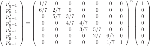 $$
\left(
\begin{array}{c}
p_{n+1}^1 \\
p_{n+1}^2 \\
p_{n+1}^3 \\
p_{n+1}^4 \\
p_{n+1}^5 \\
p_{n+1}^6 \\
p_{n+1}^7 \\
\end{array} 
\right)
= 
\left(
\begin{array}{ccccccc}
1/7 & 0 & 0 & 0 & 0 & 0 & 0 \\
6/7 & 2/7 & 0 & 0 & 0 & 0 & 0 \\
0 & 5/7 & 3/7 & 0 & 0 & 0 & 0 \\
0 & 0 & 4/7 & 4/7 & 0 & 0 & 0 \\
0 & 0 & 0 & 3/7 & 5/7 & 0 & 0 \\
0 & 0 & 0 & 0 & 2/7 & 6/7 & 0 \\
0 & 0 & 0 & 0 & 0 & 1/7 & 1 \\
\end{array}
\right)^n
\left(
\begin{array}{c}
1 \\
0 \\
0 \\
0 \\
0 \\
0 \\
0 \\
\end{array} 
\right)
$$