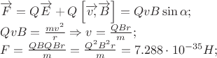 \[
\begin{array}{l}
 \overrightarrow F  = Q\overrightarrow E  + Q\left[ {\overrightarrow {v,} \overrightarrow B } \right] = QvB\sin \alpha ; \\ 
 QvB = \frac{{mv^2 }}{r} \Rightarrow v = \frac{{QBr}}{m}; \\ 
 F = \frac{{QBQBr}}{m} = \frac{{Q^2 B^2 r}}{m} = 7.288 \cdot 10^{ - 35} H; \\ 
 \end{array}
\]