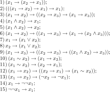 $$\[\begin{array}{l}
 1)\,({x_1} \to ({x_2} \to {x_1})); \\ 
 2)\,((({x_1} \to {x_2}) \to {x_1}) \to {x_1}); \\ 
 3)\,({x_1} \to {x_2}) \to (({x_2} \to {x_3}) \to ({x_1} \to {x_3})); \\ 
 4)\,({x_1} \wedge {x_2}) \to {x_1}; \\ 
 5)\,({x_1} \wedge {x_2}) \to {x_2}; \\ 
 6)\,({x_1} \to {x_2}) \to (({x_1} \to {x_3}) \to ({x_1} \to ({x_2} \wedge {x_3}))); \\ 
 7)\,{x_1} \to ({x_1} \vee {x_2}); \\ 
 8)\,{x_2} \to ({x_1} \vee {x_2}); \\ 
 9)\,({x_1} \to {x_3}) \to (({x_2} \to {x_3}) \to (({x_1} \wedge {x_2}) \to {x_3})); \\ 
 10)\,({x_1} \sim {x_2}) \to ({x_1} \to {x_2}); \\ 
 11)\,({x_1} \sim {x_2}) \to ({x_2} \to {x_1}); \\ 
 12)\,({x_1} \to {x_2}) \to (({x_2} \to {x_1}) \to ({x_1} \sim {x_2})); \\ 
 13)\,({x_1} \to {x_2}) \to (\neg {x_2} \to \neg {x_1}); \\ 
 14)\,{x_1} \to \neg \neg {x_1}; \\ 
 15)\,\neg \neg {x_1} \to {x_1}; \\ 
 \end{array}\]

$$