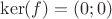 $\ker(f)=(0;0)$