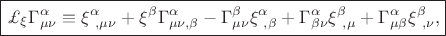$\boxed{\pounds_{\xi}\Gamma^{\alpha}_{\mu\nu}\equiv\xi^{\alpha}_{\ ,\mu\nu}+\xi^{\beta}\Gamma^{\alpha}_{\mu\nu ,\beta}-\Gamma^{\beta}_{\mu\nu}\xi^{\alpha}_{\ ,\beta}+\Gamma^{\alpha}_{\beta\nu}\xi^{\beta}_{\ ,\mu}+\Gamma^{\alpha}_{\mu\beta}\xi^{\beta}_{\ ,\nu},}$