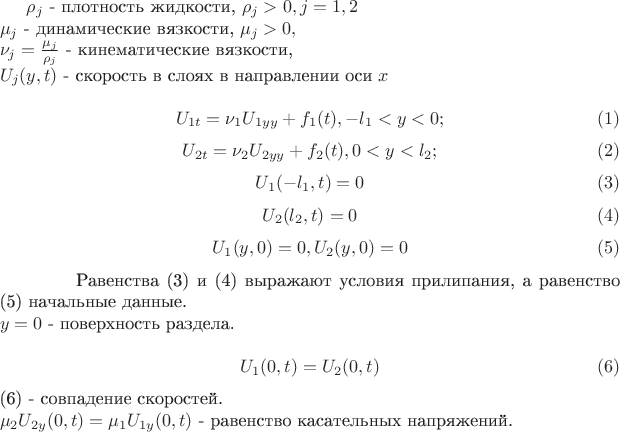 $\rho_{j}$ -
плотность жидкости, $\rho_{j}>0, j=1,2$
\newline
$\mu_{j}$ - динамические вязкости, $\mu_{j}>0,$
\newline
$\nu_{j}=\frac{\mu_{j}}{\rho_{j}}$ - кинематические вязкости,
\newline
$U_{j}(y,t)$ - скорость в слоях в направлении оси $x$
\newline
$$U_{1t}=\nu_{1} U_{1yy}+f_{1}(t), -l_{1}<y<0;\eqno (1)$$
$$U_{2t}=\nu_{2} U_{2yy}+f_{2}(t), 0<y<l_{2};\eqno (2)$$
$$U_{1}(-l_{1},t)=0\eqno (3)$$
$$U_{2}(l_{2},t)=0\eqno (4)$$
$$U_{1}(y,0)=0, U_{2}(y,0)=0\eqno (5)$$
\hspace{1.5cm}Равенства (3) и (4) выражают условия прилипания, а
равенство (5) начальные данные.
\newline
$y=0$ - поверхность раздела.
\newline
$$U_{1}(0,t)=U_{2}(0,t)\eqno (6)$$ (6) - совпадение скоростей.
\newline
$\mu_{2} U_{2y}(0,t)=\mu_{1} U_{1y}(0,t)$ - равенство касательных
напряжений. $\rho_{j}$ -
плотность жидкости, $\rho_{j}>0, j=1,2$
\newline
$\mu_{j}$ - динамические вязкости, $\mu_{j}>0,$
\newline
$\nu_{j}=\frac{\mu_{j}}{\rho_{j}}$ - кинематические вязкости,
\newline
$U_{j}(y,t)$ - скорость в слоях в направлении оси $x$
\newline
$$U_{1t}=\nu_{1} U_{1yy}+f_{1}(t), -l_{1}<y<0;\eqno (1)$$
$$U_{2t}=\nu_{2} U_{2yy}+f_{2}(t), 0<y<l_{2};\eqno (2)$$
$$U_{1}(-l_{1},t)=0\eqno (3)$$
$$U_{2}(l_{2},t)=0\eqno (4)$$
$$U_{1}(y,0)=0, U_{2}(y,0)=0\eqno (5)$$
\hspace{1.5cm}Равенства (3) и (4) выражают условия прилипания, а
равенство (5) начальные данные.
\newline
$y=0$ - поверхность раздела.
\newline
$$U_{1}(0,t)=U_{2}(0,t)\eqno (6)$$ (6) - совпадение скоростей.
\newline
$\mu_{2} U_{2y}(0,t)=\mu_{1} U_{1y}(0,t)$ - равенство касательных
напряжений.