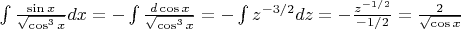 $\int \frac {\sin x}{\sqrt{\cos^3 x}}  dx =  -\int \frac {d \cos x}{\sqrt{\cos^3 x}} = - \int z^{-3/2}dz = - \frac {z^{-1/2}}{-1/2} = \frac {2}{\sqrt {\cos x}}$