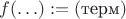 $f(\ldots) := (\text{терм})$ $f(\ldots) := (\text{терм})$