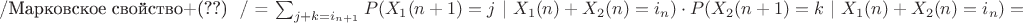 $\centerline{ /\text{Марковское свойство+(??) } / =  \sum_{j+k=i_{n+1}}P(X_1(n+1)=j \ | \ X_1(n)+X_2(n)=i_n)\cdot P(X_2(n+1)=k \ | \ X_1(n)+X_2(n)=i_n)=}$