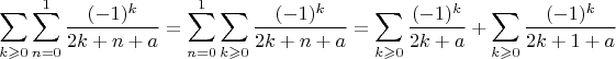$$\sum\limits_{k\geqslant0}\sum\limins^1_{n=0}\frac{(-1)^k}{2k+n+a}=\sum\limins^1_{n=0}\sum\limits_{k\geqslant0}\frac{(-1)^k}{2k+n+a}=\sum\limits_{k\geqslant0}\frac{(-1)^k}{2k+a}+\sum\limits_{k\geqslant0}\frac{(-1)^k}{2k+1+a}$$