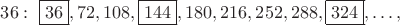 $36: \; \boxed {36}, 72, 108, \boxed {144}, 180, 216, 252, 288, \boxed {324}, \ldots,$