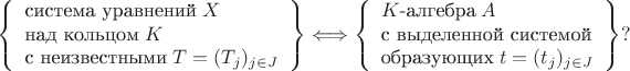 $$\left\{\begin{array}{l}
  \mbox{система уравнений}\; X\\
  \mbox{над кольцом}\; K\\
  \mbox{с неизвестными}\; T=(T_j)_{j\in J}\\
\end{array}\right\}\Longleftrightarrow\left\{\begin{array}{l}
 K\mbox{-алгебра}\; A \\
 \mbox{с выделенной системой}  \\
 \mbox{образующих}\; t=(t_j)_{j\in J} \\
\end{array}\right\}?$$