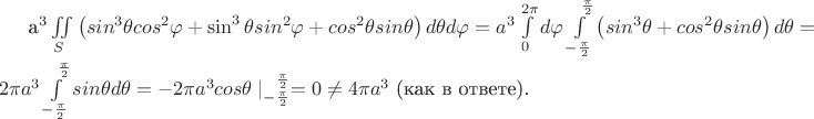 a^3 \iint\limits_{S}\left( sin^3 {\theta} cos^2 {\varphi} + \sin^3 {\theta} sin^2 {\varphi} + cos^2 {\theta} sin {\theta}\right)d \theta d \varphi = 
a^3 \int\limits_{0}^{2 \pi} d\varphi \int\limits_{-\frac{\pi}{2}}^{\phantom{-}\frac{\pi}{2}}\left( sin^3{\theta} + cos^2{\theta}sin{\theta}\right)d\theta = 2 \pi a^3 \int\limits_{-\frac{\pi}{2}}^{\phantom{-}\frac{\pi}{2}} sin \theta d\theta = -2 \pi a^3 cos \theta \mid\limits_{-\frac{\pi}{2}}^{\phantom{-}\frac{\pi}{2}} = 0 \neq 4 \pi a^3 \text{ (как в ответе).}