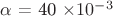 $\alpha$ = 40 \times 10^{-3}