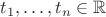$t_1, \ldots, t_n \in \mathbb{R}$