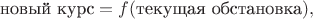 $$\text{новый курс}=f(\text{текущая обстановка}),$$