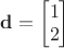 $\mathbf{d} = \begin{bmatrix}
 1 \\
 2
\end{bmatrix}$