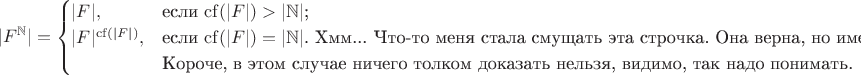 $$|F^{\mathbb N}|=\begin{cases}
|F|,&\text{если $\mathrm{cf}(|F|)>|\mathbb N|$;}\\
|F|^{\mathrm{cf}(|F|)},&\text{если $\mathrm{cf}(|F|)=|\mathbb N|$. Хмм... Что-то меня стала смущать эта строчка. Она верна, но имеет вид $a=a$.}\\
&\text{Короче, в этом случае ничего толком доказать нельзя, видимо, так надо понимать.}
\end{cases}$$
