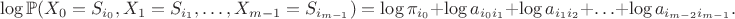 $$ \log\mathbb{P}(X_{0}=S_{i_{0}}, X_{1}=S_{i_{1}}, \ldots, X_{m-1}=S_{i_{m-1}})=\log\pi_{i_{0}}+\log a_{i_{0}i_{1}}+\log a_{i_{1}i_{2}}+\ldots+\log a_{i_{m-2}i_{m-1}}. $$