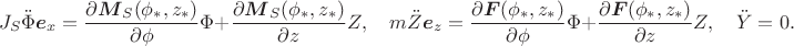 $$J_S\ddot\Phi\boldsymbol e_x=\frac{\partial \boldsymbol M_S(\phi_*,z_*)}{\partial \phi}\Phi+\frac{\partial \boldsymbol M_S(\phi_*,z_*)}{\partial z}Z,\quad m\ddot Z\boldsymbol e_z=\frac{\partial \boldsymbol F(\phi_*,z_*)}{\partial \phi}\Phi+\frac{\partial \boldsymbol F(\phi_*,z_*)}{\partial z}Z,\quad \ddot Y=0.$$ $$J_S\ddot\Phi\boldsymbol e_x=\frac{\partial \boldsymbol M_S(\phi_*,z_*)}{\partial \phi}\Phi+\frac{\partial \boldsymbol M_S(\phi_*,z_*)}{\partial z}Z,\quad m\ddot Z\boldsymbol e_z=\frac{\partial \boldsymbol F(\phi_*,z_*)}{\partial \phi}\Phi+\frac{\partial \boldsymbol F(\phi_*,z_*)}{\partial z}Z,\quad \ddot Y=0.$$