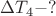 $\Delta T_4 - ?$ $\Delta T_4 - ?$