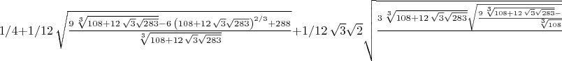 $
1/4+1/12\,\sqrt {{\frac {9\,\sqrt [3]{108+12\,\sqrt {3}\sqrt {283}}-6
\, \left( 108+12\,\sqrt {3}\sqrt {283} \right) ^{2/3}+288}{\sqrt [3]{
108+12\,\sqrt {3}\sqrt {283}}}}}+1/12\,\sqrt {3}\sqrt {2}\sqrt {{
\frac {3\,\sqrt [3]{108+12\,\sqrt {3}\sqrt {283}}\sqrt {{\frac {9\,
\sqrt [3]{108+12\,\sqrt {3}\sqrt {283}}-6\, \left( 108+12\,\sqrt {3}
\sqrt {283} \right) ^{2/3}+288}{\sqrt [3]{108+12\,\sqrt {3}\sqrt {283}
}}}}+\sqrt {{\frac {9\,\sqrt [3]{108+12\,\sqrt {3}\sqrt {283}}-6\,
 \left( 108+12\,\sqrt {3}\sqrt {283} \right) ^{2/3}+288}{\sqrt [3]{108
+12\,\sqrt {3}\sqrt {283}}}}} \left( 108+12\,\sqrt {3}\sqrt {283}
 \right) ^{2/3}-48\,\sqrt {{\frac {9\,\sqrt [3]{108+12\,\sqrt {3}
\sqrt {283}}-6\, \left( 108+12\,\sqrt {3}\sqrt {283} \right) ^{2/3}+
288}{\sqrt [3]{108+12\,\sqrt {3}\sqrt {283}}}}}+9\,\sqrt [3]{108+12\,
\sqrt {3}\sqrt {283}}}{\sqrt [3]{108+12\,\sqrt {3}\sqrt {283}}\sqrt {{
\frac {9\,\sqrt [3]{108+12\,\sqrt {3}\sqrt {283}}-6\, \left( 108+12\,
\sqrt {3}\sqrt {283} \right) ^{2/3}+288}{\sqrt [3]{108+12\,\sqrt {3}
\sqrt {283}}}}}}}}
 $