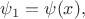 $\psi_1=\psi(x),$