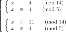 $$\left[\begin{array}{ll}
\left\{\begin{array}{rcll}x&\equiv&4&\pmod{14}\\x&\equiv&4&\pmod5\end{array}\right. \\
\vphantom=\\
\left\{\begin{array}{rcll}x&\equiv&11&\pmod{14}\\x&\equiv&4&\pmod5\end{array}\right.
\end{array}\right.$$